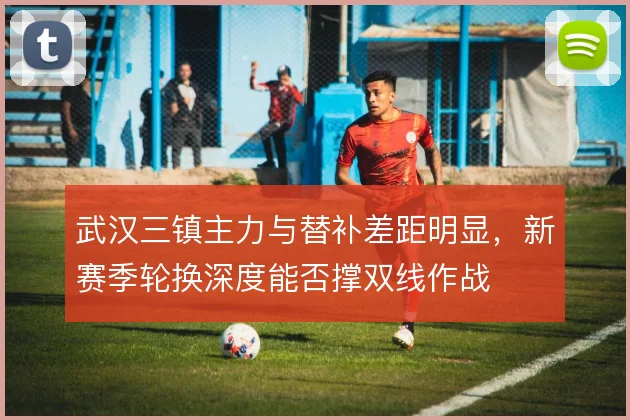 武汉三镇主力与替补差距明显，新赛季轮换深度能否撑双线作战