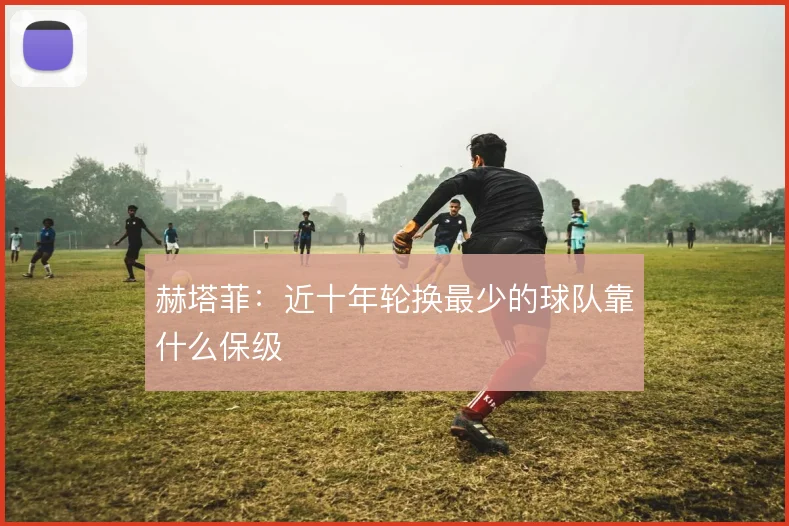 赫塔菲：近十年轮换最少的球队靠什么保级