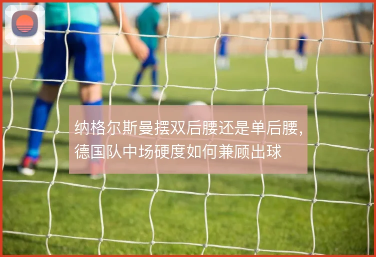 纳格尔斯曼摆双后腰还是单后腰,德国队中场硬度如何兼顾出球