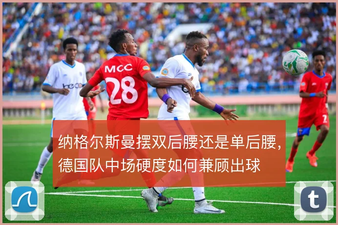 纳格尔斯曼摆双后腰还是单后腰,德国队中场硬度如何兼顾出球